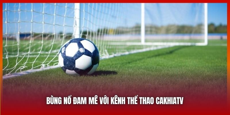 Bùng nổ đam mê với kênh thể thao Cakhiatv