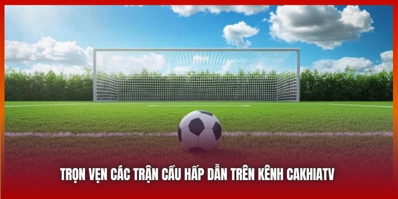 Trọn vẹn các trận cầu hấp dẫn trên kênh Cakhiatv 